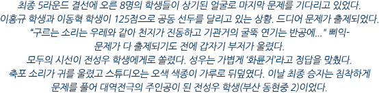 최종 5라운드 결선에 오른 8명의 학생들이 상기된 얼굴로 마지막 문제를 기다리고 있었다. 이홍규 학생과 이동혁 학생이 125점으로 공동 선두를 달리고 있는 상황. 드디어 문제가 출제되었다. 
“구르는 소리는 우레와 같아 천지가 진동하고 기관거의 굴뚝 연기는 반공에...” 삐익-
문제가 다 출제되기도 전에 갑자기 부저가 울렸다. 
모두의 시선이 전성우 학생에게로 쏠렸다. 성우는 가볍게 ‘화륜거’라고 정답을 맞췄다. 
축포 소리가 귀를 울렸고 스튜디오는 오색 색종이 가루로 뒤덮였다. 이날 최종 승자는 침착하게 문제를 풀어 대역전극의 주인공이 된 전성우 학생(부산 동현중 2)이었다.