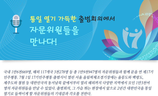 통일 열기 가득한 출범회의에서 자문위원들을 만나다!

                    국내 1만6천669명, 해외 117개국 3천278명 등 총 1만9천947명의 자문위원들과 함께 문을 연 제17기 민주평통. 7월 1일 17기민주평통 출범식이 열린 서울 올림픽체조경기장에는 울릉도와 백령도, 제주도와 철원 등 대한민국의 동서남북 끝에서부터 멀리 해외까지 다양한 지역에서 모인 1만3천여 명의 자문위원들을 만날 수 있었다. 출범회의, 그 가슴 뛰는 현장에서 앞으로 2년간 대한민국을 통일 열기로 들썩이게 할 자문위원들의 기대감과 각오를 전한다.