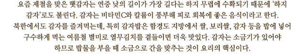 요즘 제철을 맞은 햇감자는 연중 낮의 길이가 가장 길다는 하지 무렵에 수확되기 때문에 ‘하지 감자’로도 불린다. 감자는 비타민C와 칼륨이 풍부해 피로 회복에 좋은 음식이라고 한다. 북한에서도 감자를 즐겨먹는데, 특히 감자밥은 함경도 지방에서 쌀, 보리쌀, 감자 등을 밥에 넣어 구수하게 먹는 여름철 별미로 열무김치를 곁들이면 더욱 맛있다. 감자는 소금기가 있어야 하므로 밥물을 부을 때 소금으로 간을 맞추는 것이 요리의 핵심이다. 