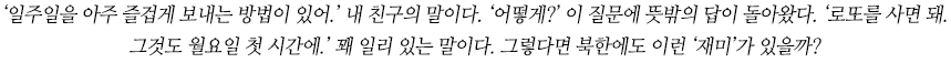 ‘일주일을 아주 즐겁게 보내는 방법이 있어.’ 내 친구의 말이다. ‘어떻게?’ 이 질문에 뜻밖의 답이 돌아왔다. ‘로또를 사면 돼. 
그것도 월요일 첫 시간에.’ 꽤 일리 있는 말이다. 그렇다면 북한에도 이런 ‘재미’가 있을까?